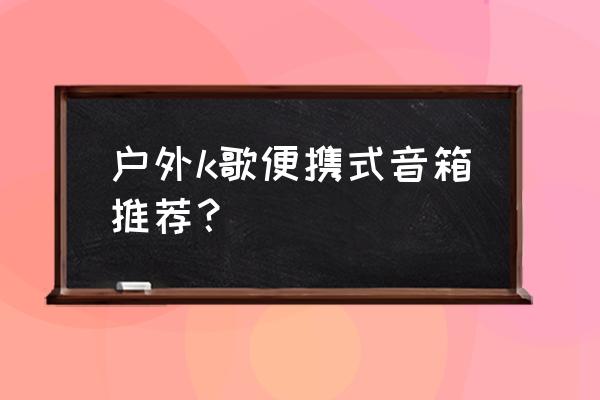 户外音箱推荐 户外k歌便携式音箱推荐？