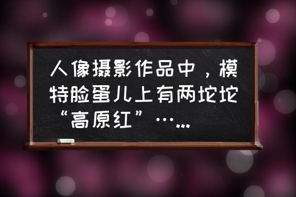 照片怎么把脸变清晰变明亮 人像摄影作品中，模特脸蛋儿上有两坨坨“高原红”……后期修图怎么整??？