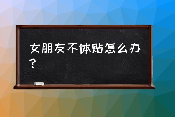 女朋友老是对你爱理不理该怎么办 女朋友不体贴怎么办？